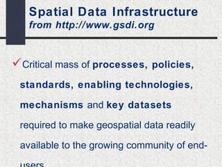 Spatial Data Infrastructure 
from http://www.gsdi.org 
Critical mass of processes, policies, 
standards, enabling technologies, 
mechanisms and key datasets 
required to make geospatial data readily 
available to the growing community of end-users. 
 
