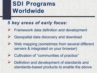 SDI Programs 
Worldwide 
5 key areas of early focus: 
 Framework data definition and development 
 Geospatial data discovery and download 
 Web mapping (sometimes from several different 
servers & integrated on your browser) 
 Cultivation of “communities of practice” 
 Definition and development of standards and 
standards-based products to enable the above 
 