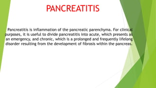PANCREATITIS
Pancreatitis is inflammation of the pancreatic parenchyma. For clinical
purposes, it is useful to divide pancreatitis into acute, which presents as
an emergency, and chronic, which is a prolonged and frequently lifelong
disorder resulting from the development of fibrosis within the pancreas.
 