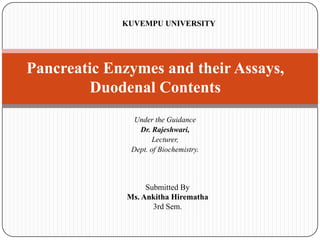 KUVEMPU UNIVERSITY

Pancreatic Enzymes and their Assays,
Duodenal Contents
Under the Guidance
Dr. Rajeshwari,
Lecturer,
Dept. of Biochemistry.

Submitted By
Ms. Ankitha Hirematha
3rd Sem.

 