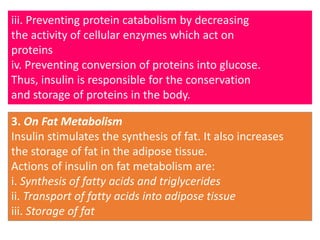 iii. Preventing protein catabolism by decreasing
the activity of cellular enzymes which act on
proteins
iv. Preventing conversion of proteins into glucose.
Thus, insulin is responsible for the conservation
and storage of proteins in the body.
3. On Fat Metabolism
Insulin stimulates the synthesis of fat. It also increases
the storage of fat in the adipose tissue.
Actions of insulin on fat metabolism are:
i. Synthesis of fatty acids and triglycerides
ii. Transport of fatty acids into adipose tissue
iii. Storage of fat
 