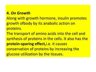 4. On Growth
Along with growth hormone, insulin promotes
growth ofbody by its anabolic action on
proteins.
The transport of amino acids into the cell and
synthesis of proteins in the cells. It also has the
protein-sparing effect,i.e. it causes
conservation of proteins by increasing the
glucose utilization by the tissues.
 