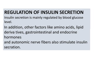 REGULATION OF INSULIN SECRETION
Insulin secretion is mainly regulated by blood glucose
level.
In addition, other factors like amino acids, lipid
deriva tives, gastrointestinal and endocrine
hormones
and autonomic nerve fibers also stimulate insulin
secration.
 