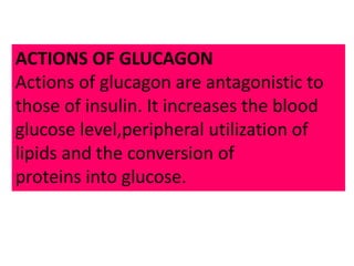 ACTIONS OF GLUCAGON
Actions of glucagon are antagonistic to
those of insulin. It increases the blood
glucose level,peripheral utilization of
lipids and the conversion of
proteins into glucose.
 