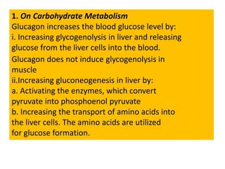 1. On Carbohydrate Metabolism
Glucagon increases the blood glucose level by:
i. Increasing glycogenolysis in liver and releasing
glucose from the liver cells into the blood.
Glucagon does not induce glycogenolysis in
muscle
ii.Increasing gluconeogenesis in liver by:
a. Activating the enzymes, which convert
pyruvate into phosphoenol pyruvate
b. Increasing the transport of amino acids into
the liver cells. The amino acids are utilized
for glucose formation.
 