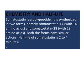 CHEMISTRY AND HALF-LIFE
Somatostatin is a polypeptide. It is synthesized
in two forms, namely somatostatin-14 (with 14
amino acids) and somatostatin-28 (with 28
amino acids). Both the forms have similar
actions. Half-life of somatostatin is 2 to 4
minutes.
„
 