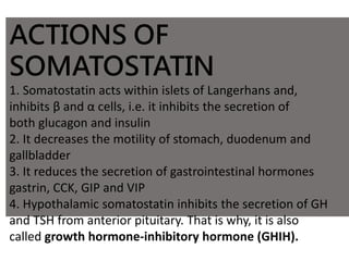 ACTIONS OF
SOMATOSTATIN
1. Somatostatin acts within islets of Langerhans and,
inhibits β and α cells, i.e. it inhibits the secretion of
both glucagon and insulin
2. It decreases the motility of stomach, duodenum and
gallbladder
3. It reduces the secretion of gastrointestinal hormones
gastrin, CCK, GIP and VIP
4. Hypothalamic somatostatin inhibits the secretion of GH
and TSH from anterior pituitary. That is why, it is also
called growth hormone-inhibitory hormone (GHIH).
 