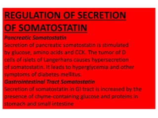 REGULATION OF SECRETION
OF SOMATOSTATIN
Pancreatic Somatostatin
Secretion of pancreatic somatostatin is stimulated
by glucose, amino acids and CCK. The tumor of D
cells of islets of Langerhans causes hypersecretion
of somatostatin. It leads to hyperglycemia and other
symptoms of diabetes mellitus.
Gastrointestinal Tract Somatostatin
Secretion of somatostatin in GI tract is increased by the
presence of chyme-containing glucose and proteins in
stomach and small intestine
 
