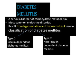 DIABETES
MELLITUS
• A serious disorder of carbohydrate matabollism.
• Most common endocrine disorder.
• Result from hyposecration and hypoactivity of insulin.
classification of diabetes mellitus
Type 1
Insulin dependent
diabetes mellitus.
Type 2
Non- insulin
dependent diabetes
mellitus
 