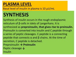 SYNTHESIS
Synthesis of insulin occurs in the rough endoplasmic
reticulum of β-cells in islets of Langerhans. It is
synthesized as preproinsulin, that gives rise to proinsulin.
Proinsulin is converted into insulin and C peptide through
a series of peptic cleavages. C peptide is a connecting
peptide that connects α and β chains. At the time of
secretion, C peptide is detached.
Preproinsulin → Proinsulin
Peptic cleavage ↓
Insulin
PLASMA LEVEL
Basal level of insulin in plasma is 10 μU/mL
 