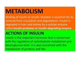 METABOLISM
Binding of insulin to insulin receptor is essential for its
removal from circulation and degradation. Insulin is
degraded in liver and kidney by a cellular enzyme
called insulin protease or insulin-degrading enzyme
ACTIONS OF INSULIN
Insulin is the important hormone that is concerned
with the regulation of carbohydrate metabolism and
blood glucose level. It is also concerned with the
metabolism of proteins and fats
 