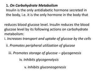 1. On Carbohydrate Metabolism
Insulin is the only antidiabetic hormone secreted in
the body, i.e. it is the only hormone in the body that
reduces blood glucose level. Insulin reduces the blood
glucose level by its following actions on carbohydrate
metabolism:
i. Increases transport and uptake of glucose by the cells
ii. Promotes peripheral utilization of glucose
iii. Promotes storage of glucose – glycogenesis
iv. Inhibits glycogenolysis
v. Inhibits gluconeogenesis
 