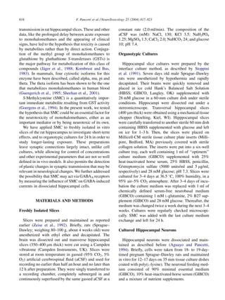 818                                F. Pancetti et al. / NeuroToxicology 25 (2004) 817–823

transmission in rat hippocampal slices. These and other          constant rate (2.0 ml/min). The composition of the
data, like the prolonged delay between acute exposure            aCSF was (mM): NaCl, 130; KCl 3.5; NaH2PO4
to monohalomethanes and the appearing of clinical                1.25; MgSO4 1.5; CaCl2 2.0; NaHCO3 24; and glucose
signs, have led to the hypothesis that toxicity is caused        10; pH 7.4.
by metabolites rather than by direct action. Conjuga-
tion of the methyl group of monohalomethanes to                  Organotypic Cultures
glutathione by gluthathione S-transferases (GSTs) is
the major pathway for metabolization of this class of               Hippocampal slice cultures were prepared by the
                ¨
compounds (Jager et al., 1988; Kornbrust and Bus,                interface culture method, as described by Stoppini
1983). In mammals, four cytosolic isoforms for this              et al. (1991). Seven days old male Sprague–Dawley
enzyme have been described, called alpha, mu, pi and             rats were anesthetized by hypothermia and rapidly
theta. The theta isoform has been shown to be the one            decapitated. Their brains were quickly removed and
that metabolizes monohalomethanes in human blood                 placed in ice cold Hank’s Balanced Salt Solution
(Guengerich et al., 1995; Sheehan et al., 2001).                 (HBSS; GIBCO, Langley, OK) supplemented with
   S-Methylcysteine (SMC) is a quantitatively impor-             28 mM glucose in a 60-mm culture dish under sterile
tant immediate metabolite resulting from GST activity            conditions. Hippocampi were dissected out under a
(Goergens et al., 1994). In the present work, we tested          stereomicroscope. Transversal hippocampal slices
the hypothesis that SMC could be an essential factor for         (400 mm thick) were obtained using a mechanical tissue
the neurotoxicity of monohalomethanes, either as an              chopper (Stoelting, Kiel, WI). Hipppocampal slices
important mediator or by being neurotoxic of its own.            were carefully transferred to another sterile 60 mm dish
   We have applied SMC to freshly isolated in vitro              containing HBSS supplemented with glucose and left
slices of the rat hippocampus to investigate short-term          on ice for 1–3 h. Then, the slices were placed on
effects, and to organotypic cultures for 24 h in order to        Millicell-CM sterile tissue culture plate inserts (Milli-
study longer-lasting exposure. These preparations                pore, Bedford, MA) previously covered with sterile
leave synaptic connections largely intact, unlike cell           collagen solution. The inserts were put into a six-well
cultures, while allowing for control of concentrations           culture tray, each well containing 1 ml of ‘‘optimem’’
and other experimental parameters that are not so well           culture medium (GIBCO) supplemented with 25%
deﬁned in in vivo models. It also permits the detection          heat-inactivated horse serum, 25% HBSS, penicillin,
of plastic changes in synaptic transmission that may be          G/streptomycin sulfate (5000 units/ml and 5 mg/ml,
relevant in neurological changes. We further addressed           respectively) and 28 mM glucose; pH 7.3. Slices were
the possibility that SMC may act via GABAA receptors             cultured for 3–4 days at 36.5 8C, 100% humidity, in a
by measuring the inﬂuence of SMC on GABA-induced                 95% air–5% CO2 atmosphere. After 3–4 days of incu-
currents in dissociated hippocampal cells.                       bation the culture medium was replaced with 1 ml of
                                                                 chemically deﬁned serum-free neurobasal medium
                                                                 (GIBCO) containing 1 mM L-glutamine, 2% B27 sup-
          MATERIALS AND METHODS                                  plement (GIBCO) and 28 mM glucose. Thereafter, the
                                                                 medium was changed twice a week during the next 3–4
Freshly Isolated Slices                                          weeks. Cultures were regularly checked microscopi-
                                                                 cally. SMC was added with the last culture medium
   Slices were prepared and maintained as reported               exchange and left for 24 h.
earlier (Zeise et al., 1992). Brieﬂy, rats (Sprague–
Dawley; weighing 80–100 g, about 4 weeks old) were               Cultured Hippocampal Neurons
anesthetized with ethyl ether and decapitated. The
brain was dissected out and transverse hippocampal                  Hippocampal neurons were dissociated and main-
slices (350–400 mm thick) were cut using a Campden               tained as described before (Aguayo and Pancetti,
vibratome (Campden Instruments, UK). Slices were                 1994). Brieﬂy, cells were taken from 18- to 19-day-
stored at room temperature in gassed (95% CO2, 5%                timed pregnant Sprague–Dawley rats and maintained
O2) artiﬁcial cerebrospinal ﬂuid (aCSF) and used for             in vitro for 12–17 days on 35 mm tissue culture dishes
recording no earlier than half an hour and no later than         coated with poly(L-lysine). The neuronal feeding med-
12 h after preparation. They were singly transferred to          ium consisted of 90% minimal essential medium
a recording chamber, completely submerged in and                 (GIBCO), 10% heat-inactivated horse serum (GIBCO)
continuously superfused by the same gassed aCSF at a             and a mixture of nutrient supplements.
 