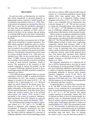 822                                F. Pancetti et al. / NeuroToxicology 25 (2004) 817–823

                    DISCUSSION                                   cells from rat embryos, SMC reduced GABA-induced
                                                                 currents in a concentration-dependent manner being
   In a previous study (see Introduction), we could not          without effect when applied alone. Thus, SMC
ﬁnd serious impairment of electrical properties in               appeared to act as a competitive GABAA receptor
hippocampal neurons exposed to methyl bromide up                 antagonist with an IC50 of 4:4 Â 10À4 M (Fig. 4). This
to millimolar concentrations (Zeise et al., 1999). Thus,         value is very compatible with our ﬂuorescence data
in the present investigation we examined the effects of          (extensive damage at 5 Â 10À4 M), but does not seem
SMC, that is one of the ﬁrst metabolites appearing in            to explain the electrophysiologic data obtained with
the brain after monohalomethane exposure. SMC is                 5 Â 10À6 and 2 Â 10À5 M, although even minor reduc-
generated mainly by mediation of GSTs inside or                  tion of GABAergic inhibition may cause signiﬁcant
outside of the brain. At the moment, data are lacking            modiﬁcations in the behavior of the neuronal circuitry.
as to whether SMC present in the brain is formed there              There is, however, an apparent contradiction with the
or transported into it after having been synthesized in          results of the brain slice study where a reduction of
the blood.                                                       ﬁeld responses was observed at high concentrations of
   Our results show that, at an exposure time of 30 min,         SMC (10À2 M). Why did SMC not act as an inhibitor of
SMC lowers excitability to synaptic stimulation. This            GABA-induced currents in brain slices, augmenting
effect attains statistical signiﬁcance only at a concen-         synaptically induced ﬁeld responses, while, in the
tration of 10À2 M. It is not impossible that this value          whole cell clamp measurements, this effect was quite
may be reached in an accident involving heavy expo-              clear? It may be speculated that, since organotypic
sure and may cause sedation in the person intoxicated.           cultures and dissociated cells were taken from newborn
However, concentrations measured from blood serum                or embryonic animals, while freshly prepared slices
in a serious accident (Garnier et al., 1996) were con-           were from almost adult specimens, these different
siderably lower. Thus, we may assume that the ‘‘acute            results are due to differences in maturation of post-
effect’’ of SMC, lowering neuronal excitability, that            synaptic responses as described for the CA1 region
was reversible, at least partially, cannot be considered         (Wang et al., 2002).
as being of much practical importance related to                    The frequency potentiation, at a repetition rate as
toxicity. The mechanism of this reduction of ﬁeld                low as 0.05 Hz mentioned above, may also be caused
response amplitude is unclear but probably not due               by mechanisms involving presynaptic GABAB recep-
to increased GABAergic inhibition because in disso-              tors since GABAergic inhibition of pyramidal neurons
ciated hippocampal cells SMC acted like a competitive            is subject to frequency dependency causing inhibitory
antagonist (see below).                                          postsynaptic potentials to decrease when stimulus
   A very different picture appeared when we exposed             repetition frequencies exceed 0.1 Hz (Deisz and
organotypic cultures to SMC at medium micromolar                 Prince, 1989). This phenomenon is crucial for the
concentrations for 24 h. This resulted in membrane               induction of LTP (Mott and Lewis, 1991). SMC might
damage as revealed by the intake of PI (5 Â 10À5 M               shift the frequency for the induction of potentiation by
and above; Fig. 2). Interestingly, at 5 Â 10À5 M the PI          an interaction with these receptors.
signal was strictly limited to the dentate gyrus. Pyr-              As mentioned above, we believe that a concentration
amidal cells were affected only at 5 Â 10À4 M. The               of 10À2 M SMC in brain tissue will not occur fre-
higher vulnerability of the dentate gyrus may have to            quently, if ever, rendering low its presumable impor-
do with neuronal maturation. It has been shown that in           tance in monohalomethane poisoning. Concentrations
rodents this structure matures only in the postnatal             of 5 Â 10À6 to 5 Â 10À5 M, however, that altered
period (Bayer and Altman, 1974), leaving it more                 synaptic responses in organotypic cultures after 24 h
susceptible to the actions of neurotoxic substances.             of exposure are likely to occur in exposed people. In a
More speciﬁcally, some GST isoforms are expressed                previous work, we determined bromide level in the
only in mature tissues (Eaton and Bammler, 1999).                blood of workers exposed to methyl bromide to be on
   The electrophysiologic changes recorded in organo-            average about 4 mg/l greater than that of workers not
typic cultures at 5 Â 10À6 and 2 Â 10À5 M SMC (an                             ¨
                                                                 exposed (Muller et al., 1999). This corresponds to about
increase in population spike amplitude and higher                5 Â 10À5 M of bromide. In individual cases and acci-
susceptibility to frequency potentiation) may have               dental poisonings, concentrations may be much higher.
excitotoxic consequences, particularly in the long               This may lead to concentrations of SMC in the medium
run. The effect could be explained by a decrease in              micromolar range and above. Thus, we interpret
GABergic inhibition, since in dissociated hippocampal            our results in such a way that short-term exposure of
 