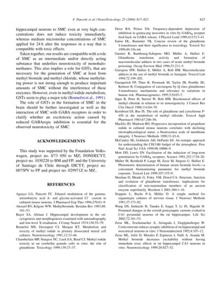 F. Pancetti et al. / NeuroToxicology 25 (2004) 817–823                                        823

hippocampal neurons to SMC even at very high con-                     Deisz RA, Prince DA. Frequency-dependent depression of
centrations does not induce toxicity immediately,                        inhibition in guinea-pig neocortex in vitro by GABAB receptor
                                                                         feed-back on GABA release. J Physiol Lond 1989;412:513–41.
whereas medium micromolar concentrations of SMC                       Eaton DL, Bammler TK. Concise review of the glutathione
applied for 24 h alter the responses in a way that is                    S-transferases and their significance to toxicology. Toxicol Sci
compatible with toxic effects.                                           1999;49:156–64.
  Taken together, our results are compatible with a role                                                             ¨
                                                                      Garnier R, Rambourg-Schepens MO, Muller A, Hallier E.
of SMC as an intermediate and/or directly acting                         Glutathione transferase activity and formation of
                                                                         macromolecular adducts in two cases of acute methyl bromide
substance that underlies neurotoxicity of monohalo-
                                                                         poisoning. Occup Environ Med 1996;53:211–5.
methanes. This also implies a role for GSTs, that are                                                ¨
                                                                      Goergens HW, Hallier E, Muller A, Bolt HM. Macromolecular
necessary for the generation of SMC at least from                        adducts in the use of methyl bromide as fumigant. Toxicol Lett
methyl bromide and methyl chloride, whose methylat-                      1994;72:199–202.
ing power is not strong enough to produce important                   Guengerich FP, Thier R, Persmark M, Taylor JB, Pemble SE,
amounts of SMC without the interference of these                         Ketterer B. Conjugation of carcinogens by Q class glutathiones
                                                                         S-transferases: mechanisms and relevance to variations in
enzymes. However, even in methyl iodide metabolism,                      human risk. Pharmacogenetics 1995;5:S103–7.
GSTs seem to play a major role (Bonnefoi et al., 1991).                ¨
                                                                      Jager R, Peter H, Sterzel W, Bolt HM. Biochemical effects of
  The role of GSTs in the formation of SMC in the                        methyl chloride in relation to its tumorigenicity. J Cancer Res
brain should be further investigated as well as the                      Clin Oncol 1988;114:64–70.
interaction of SMC with GABA receptors in order to                    Kornbrust DJ, Bus JS. The role of glutathione and cytochrome P-
                                                                         450 in the metabolism of methyl chloride. Toxicol Appl
clarify whether an excitotoxic action caused by
                                                                         Pharmacol 1983;67:246–56.
reduced GABAergic inhibition is essential for the                     Macklis JD, Madison RD. Progressive incorporation of propidium
observed neurotoxicity of SMC.                                           iodide in cultured mouse neurons correlates with declining
                                                                         electrophysiological status: a fluorescence scale of membrane
                                                                         integrity. J Neurosci Methods 1990;31:43–6.
              ACKNOWLEDGEMENTS                                        McCauley SE, Goldstein AH, DePaolo DJ. An isotopic approach
                                                                         for understanding the CH(3)Br budget of the atmosphere. Proc
                                                                         Natl Acad Sci USA 1999;96:10006–9.
  This study was supported by the Foundation Volks-                   Mott DD, Lewis DV. Facilitation of the induction of long-term
wagen, project no. I/73 050 to MZ; FONDECYT,                             potentiation by GABAB receptors. Science 1991;252:1718–20.
project no. 1030220 to BM and FP; and the University                     ¨                                             ¨
                                                                      Muller M, Reinhold P, Lange M, Zeise M, Jurgens U, Hallier E.
of Santiago de Chile through DICYT, project no.                          Photometric determination of human serum bromide levels—a
0075PV to FP and project no. 029971Z to MZ..                             convenient biomonitoring parameter for methyl bromide
                                                                         exposure. Toxicol Lett 1999;107:155–9.
                                                                      Sheehan D, Meade G, Foley VM, Dowd CA. Structure, function
                                                                         and evolution of glutathione transferases: implications for
                      REFERENCES                                         classification of non-mammalian members of an ancient
                                                                         enzyme superfamily. Biochem J 2001;360:1–16.
Aguayo LG, Pancetti FC. Ethanol modulation of the gamma-                                               ¨
                                                                      Stoppini L, Buchs P-A, Muller D. A simple method for
  aminobutyric acid A- and glycine-activated ClÀ current in              organotypic cultures of nervous tissue. J Neurosci Methods
  cultured mouse neurons. J Pharmacol Exp Ther 1994;270:61–9.            1991;37:173–82.
Alexeef BV, Kilgore WW. Methylbromide. Residue Rev 1983;88:           Wang DS, Inokuchi H, Tanaka E, Isagai T, Li JS, Higashi H.
  101–53.                                                                Postnatal changes in the overall postsynaptic currents evoked in
Bayer SA, Altman J. Hippocampal development in the rat:                  CA1 pyramidal neurons of the rat hippocampus. Life Sci
  cytogenesis and morphogenesis examined with autoradiography            2002;72:341–53.
  and low-level X-irradiation. J Comp Neurol 1974;158:55–79.                                                                  ¨
                                                                      Zeise ML, Teschemacher A, Arriagada J, Zieglgansberger W.
Bonnefoi MS, Davenport CJ, Morgan KT. Metabolism and                     Corticosterone reduces synaptic inhibition of rat hippocampal and
  toxicity of methyl iodide in primary dissociated neural cell           neocortical neurons in vitro. J Neuroendocrinol 1992;4:107–12.
  cultures. Neurotoxicology 1991;12:33–46.                                             ´
                                                                      Zeise ML, Jofre D, Morales P, Espinoza J, Nalli A, Aranda M.
Chamberlain MP, Sturgess NC, Lock EA, Reed CJ. Methyl iodide             Methyl bromide decreases excitability without having
  toxicity in rat cerebellar granule cells in vitro: the role of         immediate toxic effects in rat hippocampal CA1 neurons in
  glutathione. Toxicology 1999;139:27–37.                                vitro. Neurotoxicology 1999;20:827–32.
 