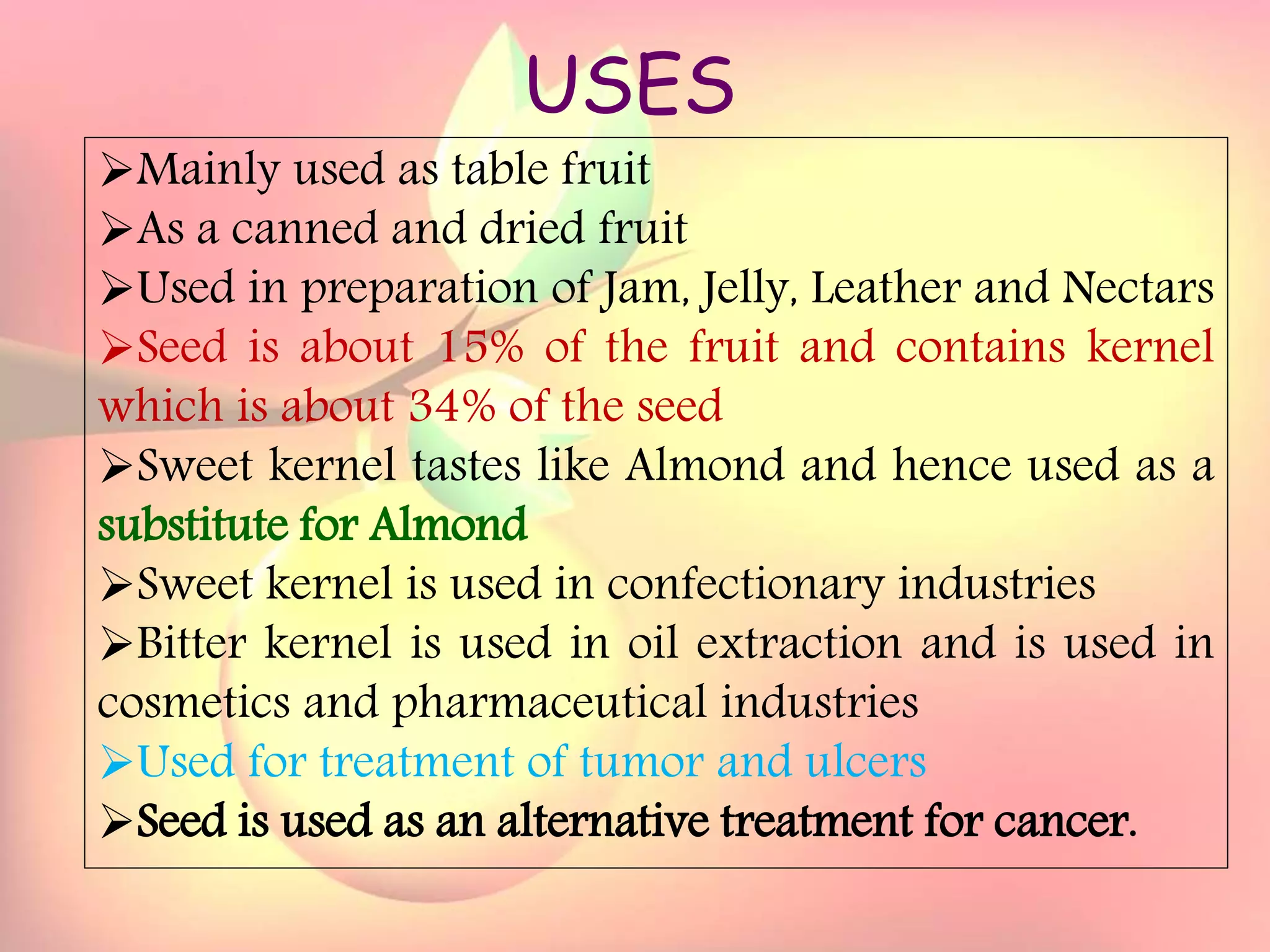 Yield and storage
Yield:
•A 5-year-old tree may provide 35 kg fresh fruits.
Storage:
• Fruits are highly perishable.
•Fruits harvested at optimum maturity can be stored for a week
at 5`C and 85 % relative humidity.
USES
Mainly used as table fruit
As a canned and dried fruit
Used in preparation of Jam, Jelly, Leather and Nectars
Seed is about 15% of the fruit and contains kernel
which is about 34% of the seed
Sweet kernel tastes like Almond and hence used as a
substitute for Almond
Sweet kernel is used in confectionary industries
Bitter kernel is used in oil extraction and is used in
cosmetics and pharmaceutical industries
Used for treatment of tumor and ulcers
Seed is used as an alternative treatment for cancer.
 