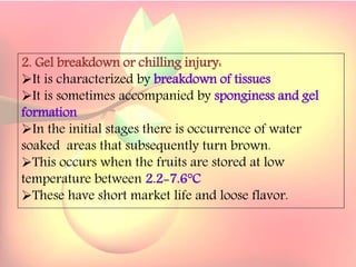 Yield and storage
Yield:
•A 5-year-old tree may provide 35 kg fresh fruits.
Storage:
• Fruits are highly perishable.
•Fruits harvested at optimum maturity can be stored for a week
at 5`C and 85 % relative humidity.
2. Gel breakdown or chilling injury:
It is characterized by breakdown of tissues
It is sometimes accompanied by sponginess and gel
formation
In the initial stages there is occurrence of water
soaked areas that subsequently turn brown.
This occurs when the fruits are stored at low
temperature between 2.2-7.6°C
These have short market life and loose flavor.
 