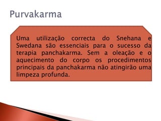    Uma utilização correcta do Snehana e
    Swedana são essenciais para o sucesso da
    terapia panchakarma. Sem a oleação e o
    aquecimento do corpo os procedimentos
    principais da panchakarma não atingirão uma
    limpeza profunda.
 