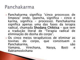    Panchakarma significa “cinco processos de
    limpeza” onde, (pancha, significa – cinco e
    karma, significa – processo). Panchakarma
    significa apenas uma das fases da terapia
    radical, chamada Shodana Chiktisa – que tem
    a tradução literal de “Terapia radical de
    eliminação do dosha do corpo”.
   Os cinco meios terapêuticos de eliminar as
    toxinas do corpo, que constituem o
    Panchakarma,                             são
    Vamana,     Virechana,   Nasya,    Basti   e
    Raktamoskshana
 