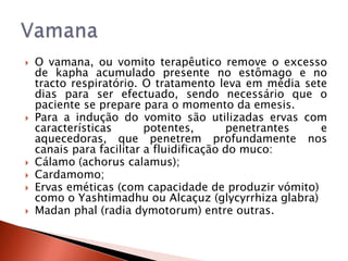    O vamana, ou vomito terapêutico remove o excesso
    de kapha acumulado presente no estômago e no
    tracto respiratório. O tratamento leva em média sete
    dias para ser efectuado, sendo necessário que o
    paciente se prepare para o momento da emesis.
   Para a indução do vomito são utilizadas ervas com
    características       potentes,       penetrantes  e
    aquecedoras, que penetrem profundamente nos
    canais para facilitar a fluidificação do muco:
   Cálamo (achorus calamus);
   Cardamomo;
   Ervas eméticas (com capacidade de produzir vómito)
    como o Yashtimadhu ou Alcaçuz (glycyrrhiza glabra)
   Madan phal (radia dymotorum) entre outras.
 