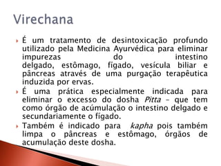    É um tratamento de desintoxicação profundo
    utilizado pela Medicina Ayurvédica para eliminar
    impurezas               do             intestino
    delgado, estômago, fígado, vesícula biliar e
    pâncreas através de uma purgação terapêutica
    induzida por ervas.
   É uma prática especialmente indicada para
    eliminar o excesso do dosha Pitta – que tem
    como órgão de acúmulação o intestino delgado e
    secundariamente o fígado.
   Também é indicado para kapha pois também
    limpa o pâncreas e estômago, órgãos de
    acumulação deste dosha.
 