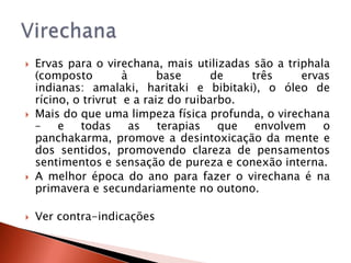    Ervas para o virechana, mais utilizadas são a triphala
    (composto         à      base      de   três     ervas
    indianas: amalaki, haritaki e bibitaki), o óleo de
    rícino, o trivrut e a raiz do ruibarbo.
   Mais do que uma limpeza física profunda, o virechana
    –    e   todas      as   terapias   que  envolvem    o
    panchakarma, promove a desintoxicação da mente e
    dos sentidos, promovendo clareza de pensamentos
    sentimentos e sensação de pureza e conexão interna.
   A melhor época do ano para fazer o virechana é na
    primavera e secundariamente no outono.

   Ver contra-indicações
 