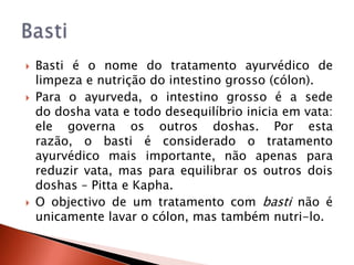    Basti é o nome do tratamento ayurvédico de
    limpeza e nutrição do intestino grosso (cólon).
   Para o ayurveda, o intestino grosso é a sede
    do dosha vata e todo desequilíbrio inicia em vata:
    ele governa os outros doshas. Por esta
    razão, o basti é considerado o tratamento
    ayurvédico mais importante, não apenas para
    reduzir vata, mas para equilibrar os outros dois
    doshas – Pitta e Kapha.
   O objectivo de um tratamento com basti não é
    unicamente lavar o cólon, mas também nutri-lo.
 