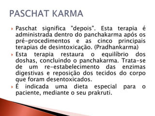    Paschat significa "depois". Esta terapia é
    administrada dentro do panchakarma após os
    pré-procedimentos e as cinco principais
    terapias de desintoxicação. (Pradhankarma)
   Esta terapia restaura o equilíbrio dos
    doshas, concluindo o panchakarma. Trata-se
    de um re-estabelecimento das enzimas
    digestivas e reposição dos tecidos do corpo
    que foram desentoxicados.
   É indicada uma dieta especial para o
    paciente, mediante o seu prakruti.
 