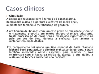 Obesidade
A obesidade responde bem à terapia do panchakarma.
Removendo o ama e a gordura excessiva do meda dhatu
aumentando também o metabolismo da gordura.

A um homem de 32 anos com um caso grave de obesidade usou-se
  o tratamento prescrito em textos antigos chamado udvartana.
  Neste processo pó de ervas seco é massajado vigorosamente na
  pele em vez do óleo, durante a snehana, para animar o
  metabolismo meda dhatus.

Em complemento foi usado um tipo especial de basti chamado
 lekhana basti para activar e eliminar o excesso de gordura. Foram
 também medicados nasyas especiais para remover o ama
 relacionado com o kapha da região da cabeça, o que ajudou a
 restaurar as funcões endócrinas do paciente.
 