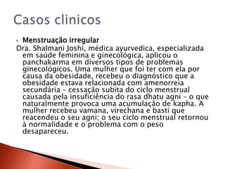 Menstruação irregular
Dra. Shalmani Joshi, médica ayurvedica, especializada
 em saúde feminina e ginecológica, aplicou o
 panchakarma em diversos tipos de problemas
 ginecológicos. Uma mulher que foi ter com ela por
 causa da obesidade, recebeu o diagnóstico que a
 obesidade estava relacionada com amenorreia
 secundária – cessação subita do ciclo menstrual
 causada pela insuficiência do rasa dhatu agni – o que
 naturalmente provoca uma acumulação de kapha. A
 mulher recebeu vamana, virechana e basti que
 reacendeu o seu agni; o seu ciclo menstrual retornou
 à normalidade e o problema com o peso
 desapareceu.
 