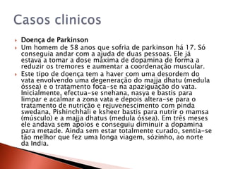    Doença de Parkinson
   Um homem de 58 anos que sofria de parkinson há 17. Só
    conseguia andar com a ajuda de duas pessoas. Ele já
    estava a tomar a dose máxima de dopamina de forma a
    reduzir os tremores e aumentar a coordenação muscular.
   Este tipo de doença tem a haver com uma desordem do
    vata envolvendo uma degeneração do majja dhatu (medula
    óssea) e o tratamento foca-se na apaziguação do vata.
    Inicialmente, efectua-se snehana, nasya e bastis para
    limpar e acalmar a zona vata e depois altera-se para o
    tratamento de nutrição e rejuvenescimento com pinda
    swedana, Pishinchhali e ksheer bastis para nutrir o mamsa
    (músculo) e a majja dhatus (medula óssea). Em três meses
    ele andava sem apoios e conseguiu diminuir a dopamina
    para metade. Ainda sem estar totalmente curado, sentia-se
    tão melhor que fez uma longa viagem, sózinho, ao norte
    da India.
 
