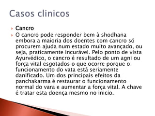    Cancro
   O cancro pode responder bem à shodhana
    embora a maioria dos doentes com cancro só
    procurem ajuda num estado muito avançado, ou
    seja, praticamente incurável. Pelo ponto de vista
    Ayurvédico, o cancro é resultado de um agni ou
    força vital esgotados o que ocorre porque o
    funcionamento do vata está seriamente
    danificado. Um dos principais efeitos da
    panchakarma é restaurar o funcionamento
    normal do vara e aumentar a força vital. A chave
    é tratar esta doença mesmo no inicio.
 