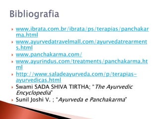    www.ibrata.com.br/ibrata/ps/terapias/panchakar
    ma.html
   www.ayurvedatravelmall.com/ayurvedatrearment
    s.html
   www.panchakarma.com/
   www.ayurindus.com/treatments/panchakarma.ht
    ml
   http://www.saladeayurveda.com/p/terapias-
    ayurvedicas.html
   Swami SADA SHIVA TIRTHA; “The Ayurvedic
    Encyclopedia”
   Sunil Joshi V. ; “Ayurveda e Panchakarma”
 