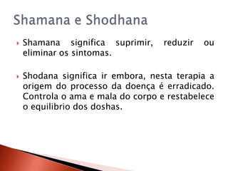    Shamana significa suprimir,     reduzir   ou
    eliminar os sintomas.

   Shodana significa ir embora, nesta terapia a
    origem do processo da doença é erradicado.
    Controla o ama e mala do corpo e restabelece
    o equilibrio dos doshas.
 