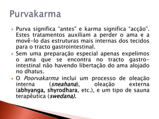    Purva significa “antes” e karma significa “acção”.
    Estes tratamentos auxiliam a perder o ama e a
    movê-lo das estruturas mais internas dos tecidos
    para o tracto gastrointestinal.
   Sem uma preparação especial apenas expelimos
    o ama que se encontra no tracto gastro-
    intestinal não havendo libertação do ama alojado
    no dhatus.
   O Poorvakarma inclui um processo de oleação
    interna      (sneahana),      oleação     externa
    (abhyanga, shyrodhara, etc.), e um tipo de sauna
    terapêutica (swedana).
 