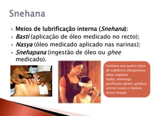    Meios de lubrificação interna (Snehana):
   Basti (aplicação de óleo medicado no recto);
   Nasya (óleo medicado aplicado nas narinas);
   Snehapana (ingestão de óleo ou ghee
    medicado).
                                   Snehana usa quatro tipos
                                   de subtância oleaginosas:
                                   óleos vegetais
                                   (taila), manteiga
                                   purificada (ghee), gordura
                                   animal (vasa) e medula
                                   óssea (majja).
 