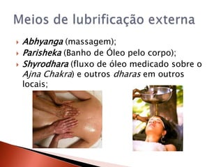    Abhyanga (massagem);
   Parisheka (Banho de Óleo pelo corpo);
   Shyrodhara (fluxo de óleo medicado sobre o
    Ajna Chakra) e outros dharas em outros
    locais;
 