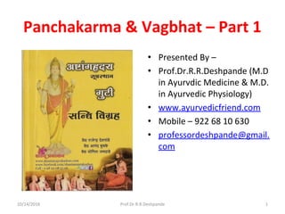 Panchakarma & Vagbhat – Part 1
• Presented By –
• Prof.Dr.R.R.Deshpande (M.D
in Ayurvdic Medicine & M.D.
in Ayurvedic Physiology)
• www.ayurvedicfriend.com
• Mobile – 922 68 10 630
• professordeshpande@gmail.
com
10/14/2016 Prof.Dr.R.R.Deshpande 1
 