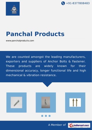 +91-8377808483 
Panchal Products 
www.panchalproducts.com 
We are counted amongst the leading manufacturers, 
exporters and suppliers of Anchor Bolts & Fastener. 
These products are widely known for their 
dimensional accuracy, longer functional life and high 
mechanical & vibration resistance. 
A Member of 
 
