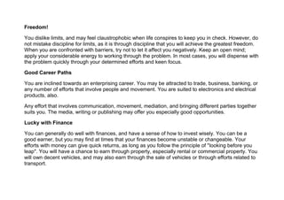 Freedom!
You dislike limits, and may feel claustrophobic when life conspires to keep you in check. However, do
not mistake discipline for limits, as it is through discipline that you will achieve the greatest freedom.
When you are confronted with barriers, try not to let it affect you negatively. Keep an open mind;
apply your considerable energy to working through the problem. In most cases, you will dispense with
the problem quickly through your determined efforts and keen focus.
Good Career Paths
You are inclined towards an enterprising career. You may be attracted to trade, business, banking, or
any number of efforts that involve people and movement. You are suited to electronics and electrical
products, also.
Any effort that involves communication, movement, mediation, and bringing different parties together
suits you. The media, writing or publishing may offer you especially good opportunities.
Lucky with Finance
You can generally do well with finances, and have a sense of how to invest wisely. You can be a
good earner, but you may find at times that your finances become unstable or changeable. Your
efforts with money can give quick returns, as long as you follow the principle of "looking before you
leap". You will have a chance to earn through property, especially rental or commercial property. You
will own decent vehicles, and may also earn through the sale of vehicles or through efforts related to
transport.
 