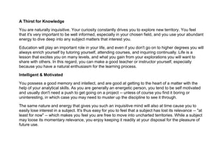 A Thirst for Knowledge
You are naturally inquisitive. Your curiosity constantly drives you to explore new territory. You feel
that it's very important to be well informed, especially in your chosen field, and you use your abundant
energy to dive deep into any subject matters that interest you.
Education will play an important role in your life, and even if you don't go on to higher degrees you will
always enrich yourself by tutoring yourself, attending courses, and inquiring continually. Life is a
lesson that excites you on many levels, and what you gain from your explorations you will want to
share with others. In this regard, you can make a good teacher or instructor yourself, especially
because you have a natural enthusiasm for the learning process.
Intelligent & Motivated
You possess a good memory and intellect, and are good at getting to the heart of a matter with the
help of your analytical skills. As you are generally an energetic person, you tend to be self motivated
and usually don't need a push to get going on a project -- unless of course you find it boring or
uninteresting, in which case you may need to muster up the discipline to see it through.
The same nature and energy that gives you such an inquisitive mind will also at time cause you to
easily lose interest in a subject. It's thus easy for you to feel that a subject has lost its relevance -- "at
least for now" -- which makes you feel you are free to move into uncharted territories. While a subject
may loose its momentary relevance, you enjoy keeping it readily at your disposal for the pleasure of
future use.
 