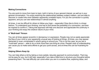 Making Connections
You are quick to move from topic to topic, both in terms of your general interest, as well as in your
general conversation. You enjoy exploring the relationships between subject matters, and are able to
discover or create links even between apparently unrelated topics. For you the connection is quickly
apparent, and you can see relationships in almost anything.
At times, it can be difficult for others to follow your logic -- especially if they like to think in a linear
fashion. To understand your thinking, one has to first sense the possibility of a connection, and then
be inspired to confirm it. Taking that approach will help one discover and appreciate the continuity in
your thinking and enjoy the creative nature of your mind.
A "Multi-task" Person
You can at times appear eccentric in demeanour or expression. People may not so easily appreciate
the flow of your mind or your apparently unusual way of looking at things. At times, you may appear
distracted or even uninterested in what's going on around you. This is not the case, as you are a
"multi-task" person -- able to do or think more than one thing at a time. People's lack of understanding
can cause you to make extra efforts to get your point across, and at times this can be frustrating for
you.
Helping Others Keep Up
You can help others a bit by taking a more sedate, leisurely approach to communication. That may
not be easy for you; but it will help, especially if you take a little time to structure your thoughts before
presenting them. The real difficulty can come when you are in a creative flow, exploring ideas, and
 