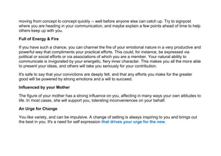 moving from concept to concept quickly -- well before anyone else can catch up. Try to signpost
where you are heading in your communication, and maybe explain a few points ahead of time to help
others keep up with you.
Full of Energy & Fire
If you have such a chance, you can channel the fire of your emotional nature in a very productive and
powerful way that compliments your practical efforts. This could, for instance, be expressed via
political or social efforts or via associations of which you are a member. Your natural ability to
communicate is invigorated by your energetic, fiery inner character. This makes you all the more able
to present your ideas, and others will take you seriously for your contribution.
It's safe to say that your convictions are deeply felt, and that any efforts you make for the greater
good will be powered by strong emotions and a will to succeed.
Influenced by your Mother
The figure of your mother has a strong influence on you, affecting in many ways your own attitudes to
life. In most cases, she will support you, tolerating inconveniences on your behalf.
An Urge for Change
You like variety, and can be impulsive. A change of setting is always inspiring to you and brings out
the best in you. It's a need for self expression that drives your urge for the new.
 