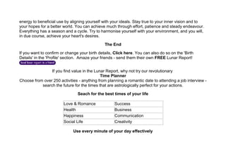 energy to beneficial use by aligning yourself with your ideals. Stay true to your inner vision and to
your hopes for a better world. You can achieve much through effort, patience and steady endeavour.
Everything has a season and a cycle. Try to harmonise yourself with your environment, and you will,
in due course, achieve your heart's desires.
The End
If you want to confirm or change your birth details, Click here. You can also do so on the 'Birth
Details' in the 'Profile' section. Amaze your friends - send them their own FREE Lunar Report!
If you find value in the Lunar Report, why not try our revolutionary
Time Planner
Choose from over 250 activities - anything from planning a romantic date to attending a job interview -
search the future for the times that are astrologically perfect for your actions.
Seach for the best times of your life
Love & Romance Success
Health Business
Happiness Communication
Social Life Creativity
Use every minute of your day effectively
 