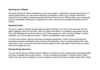 Spinning your Wheels
The down side to this trait is a tendency to spin your wheels -- especially if you get over-excited. To
avoid aimless efforts, you will need an element of discipline in what you do. While movement is
important to your nature, progress requires both focus and structure. Without these, you could easily
be busy continually, thinking you are getting a lot done, when you are actually only going round in
circles.
Speaking Freely
You are a creative, inspired and generally energetic individual. You love to communicate and are
often outspoken with your opinions, which you share with others in a pleasant, easy going manner.
It's a real challenge for you if you feel you can't freely speak your mind; and even though it may be
awkward, you do your best to be heard -- albeit in as palatable a way as possible.
You also value others' opinions and enjoy exchanging viewpoints. In fact, it's the exchange and
stimulation of good conversation that you find most interesting. There is at least a little of the radio
show host in you, as you not only have the gift to speak, but are also able to inspire others to share
their own thoughts as well.
Playing Devil's Advocate
You are not by nature a stubborn person. Rather, you tend to a more contrary nature that appreciates
the value of debate and counter-opinion -- if only to uphold the principle of "another point of view".
Others may view this as stubborn, but to be stubborn means to be fixed in deeply rooted ideas. While
 