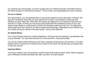 you certainly have strong ideas, you don't usually exert your influence through "intractable opinion",
but rather through an "abundance of opinion". This is in fact a very agreeable part of your character.
You as a Listener
As a good listener, you are generally able to recount the substance of any discussion. However, this
does not necessarily imply that you have agreed with or taken a real interest in what was said.
Whether you also really hear what others are saying also depends on the subject at hand and your
interest in it. Again, at times you may be too preoccupied with the entertaining nature of your own
ideas to listen deeply to a discussion, but that is the exception rather than the rule. You appreciate
others listening to your opinions, and like to reciprocate accordingly. Regardless of your interest, you
can artfully convey an interest in the other person, much to their pleasure.
An Upbeat Nature
Your circle of friends value your cheerful disposition, and they enjoy the theatrical, unpredictable side
to your character. You may even be known for a truly eccentric, unique personality.
You can be at least a little mischievous and tricky, enjoying a practical joke now and then. Your light-
hearted spirit is a great tonic to friends who are down in the mouth. No wonder they are always keen
to have you around.
Inspiring Others
You bring a vitality to your surroundings, and this spark of life inspires others. When others recognise
your contribution and the stimulation you offer, you will in turn feel inspired.
 