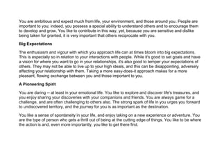 You are ambitious and expect much from life, your environment, and those around you. People are
important to you; indeed, you possess a special ability to understand others and to encourage them
to develop and grow. You like to contribute in this way, yet, because you are sensitive and dislike
being taken for granted, it is very important that others reciprocate with you.
Big Expectations
The enthusiasm and vigour with which you approach life can at times bloom into big expectations.
This is especially so in relation to your interactions with people. While it's good to set goals and have
a vision for where you want to go in your relationships, it's also good to temper your expectations of
others. They may not be able to live up to your high ideals, and this can be disappointing, adversely
affecting your relationship with them. Taking a more easy-does-it approach makes for a more
pleasant, flowing exchange between you and those important to you.
A Pioneering Spirit
You are daring -- at least in your emotional life. You like to explore and discover life's treasures, and
you enjoy sharing your discoveries with your companions and friends. You are always game for a
challenge, and are often challenging to others also. The strong spark of life in you urges you forward
to undiscovered territory, and the journey for you is as important as the destination.
You like a sense of spontaneity in your life, and enjoy taking on a new experience or adventure. You
are the type of person who gets a thrill out of being at the cutting edge of things. You like to be where
the action is and, even more importantly, you like to get there first.
 