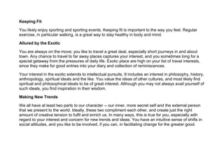Keeping Fit
You likely enjoy sporting and sporting events. Keeping fit is important to the way you feel. Regular
exercise, in particular walking, is a great way to stay healthy in body and mind.
Allured by the Exotic
You are always on the move; you like to travel a great deal, especially short journeys in and about
town. Any chance to travel to far away places captures your interest, and you sometimes long for a
special getaway from the pressures of daily life. Exotic place are high on your list of travel interests,
since they make for good entries into your diary and collection of reminiscences.
Your interest in the exotic extends to intellectual pursuits. It includes an interest in philosophy, history,
anthropology, spiritual ideals and the like. You value the ideas of other cultures, and most likely find
spiritual and philosophical ideals to be of great interest. Although you may not always avail yourself of
such ideals, you find inspiration in their wisdom.
Making New Trends
We all have at least two parts to our character -- our inner, more secret self and the external person
that we present to the world. Ideally, these two compliment each other, and create just the right
amount of creative tension to fulfil and enrich us. In many ways, this is true for you, especially with
regard to your interest and concern for new trends and ideas. You have an intuitive sense of shifts in
social attitudes, and you like to be involved, if you can, in facilitating change for the greater good.
 