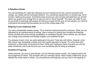 A Rebellious Streak
You are something of a rebel also. Because you are inspired by the new, and by movement and
change, you dislike old and outmoded fashions. You sometimes express this in a forceful way, full of
emotion, feeling and purpose. Sometimes those around you who are less animated than you wonder
where you acquire your energy from or why you are so "full of yourself". This does not matter to you,
as you prefer to associate with people who have your gusto for life; and, as time passes, you come to
understand and accept that few people can be at the cutting edge of life.
Reigning in your Impetuous Side
You carry considerable restless energy. Try to channel it toward productive outcomes. When you are
distracted by an overabundance of energy, take a moment to capture your thoughts and feelings.
Centre yourself with some calming visualisation or meditative thought. Once centred, you can direct
your energy more precisely and thereby heighten your potential for gain.
You possess a quick mind; you quite easily get to the point. Take care with others, however, since
their nature may necessitate a slower and more careful approach to issues. Try not to finish their
sentences or draw hasty conclusions for them. While your impetuous nature may land you into hot
water sometimes, that is just the price you must sometimes pay for being so energetic.
Sensitive & Forgiving
Under pressure, you have a quick temper, but one that also passes quickly. You respond well to the
encouragement of others. This contrasts with your sensitive nature, which makes it difficult for you to
tolerate the critical views of others. You are generous and forgiving, and you trust in the capacity of
 