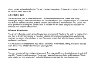 others quickly and easily to forgive. Try not to be too disappointed if others do not let go of a slight or
an insult as easily as you do.
A Combative Spirit
You are sportive, and at times competitive. You like the stimulation that comes from facing
challenges, and you meet obstacles head on. You may express your competitive spirit in a combative
way that can be helpful at times, but that can also cause others to misunderstand you. Ensure you
have good reason to bring this powerful side of yourself into the open; applying such caution will
enhance your personal effectiveness.
Influence & Inspiration
You are an influential person, at least in your own environment. You have the ability to inspire others
and thus to direct their interests to important subjects. When discussing key topics, you listen as
much as you expect others to listen to you; if someone invests their attention in your opinions, they
easily earn your favour.
You have artistic inclinations that may include an interest in the theatre, writing, music and possibly
even dance. Your artistic side will inspire you in your life.
Self-aware
You may occasionally be moody or despondent. This may result from a thwarted sense of control of
your life. You can be self-conscious. You are very aware of your own faults and limitations. This is
quite healthy, as long as you don't try too hard to overcompensate for your shortcomings.
 